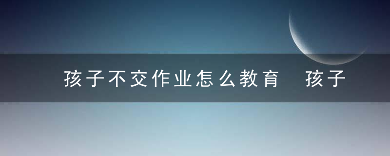 孩子不交作业怎么教育 孩子不交作业如何教育